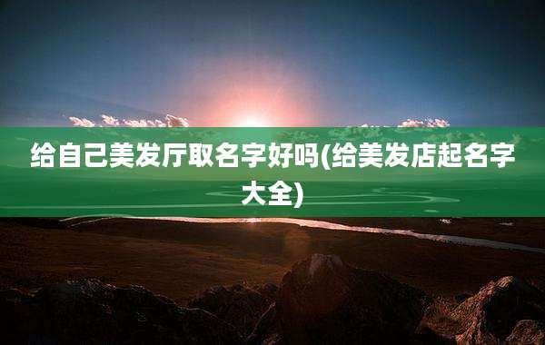 给自己美发厅取名字好吗(给美发店起名字大全)