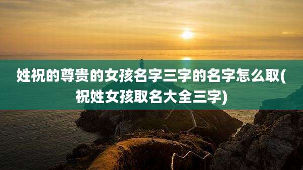 姓祝的尊贵的女孩名字三字的名字怎么取(祝姓女孩取名大全三字)