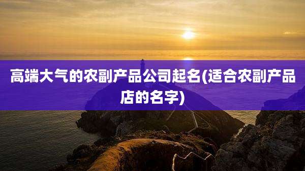 高端大气的农副产品公司起名(适合农副产品店的名字)