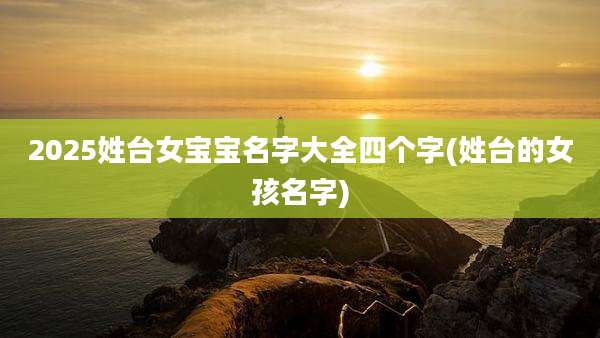 2025姓台女宝宝名字大全四个字(姓台的女孩名字)