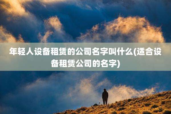 年轻人设备租赁的公司名字叫什么(适合设备租赁公司的名字)