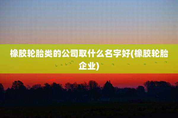 橡胶轮胎类的公司取什么名字好(橡胶轮胎企业)