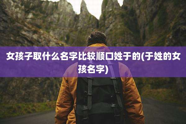 女孩子取什么名字比较顺口姓于的(于姓的女孩名字)