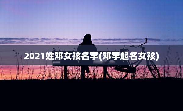 2021姓邓女孩名字(邓字起名女孩)