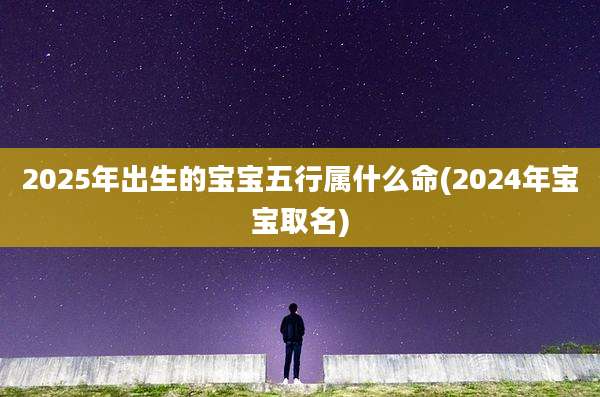 2025年出生的宝宝五行属什么命(2024年宝宝取名)