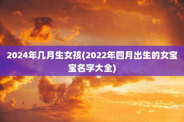 2024年几月生女孩(2022年四月出生的女宝宝名字大全)
