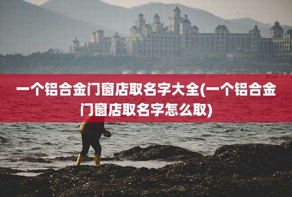 一个铝合金门窗店取名字大全(一个铝合金门窗店取名字怎么取)