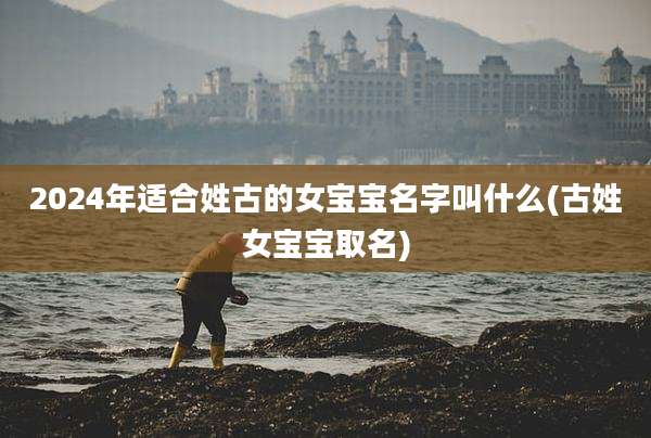 2024年适合姓古的女宝宝名字叫什么(古姓女宝宝取名)