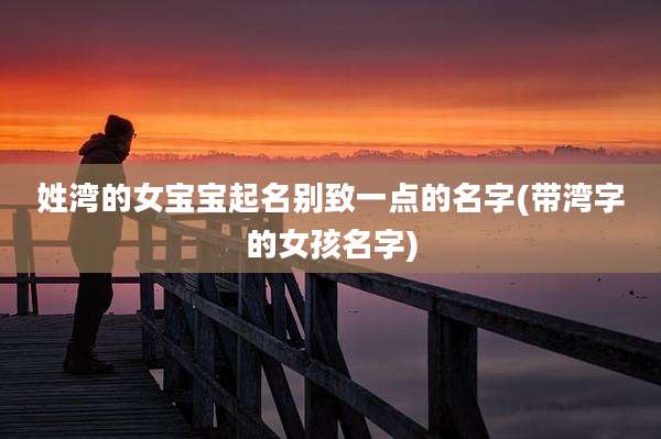姓湾的女宝宝起名别致一点的名字(带湾字的女孩名字)