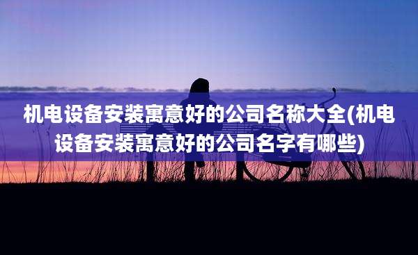 机电设备安装寓意好的公司名称大全(机电设备安装寓意好的公司名字有哪些)