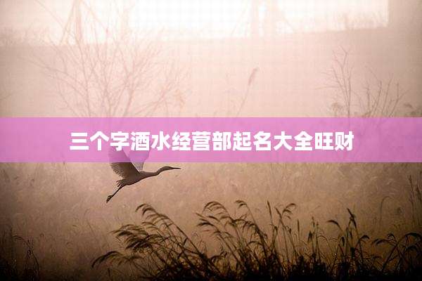 三个字酒水经营部起名大全旺财