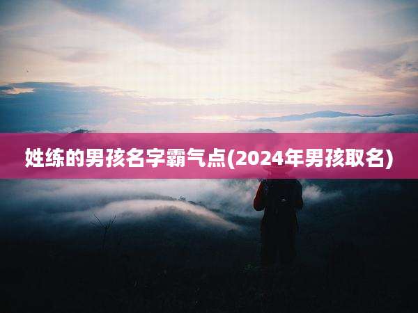 姓练的男孩名字霸气点(2024年男孩取名)