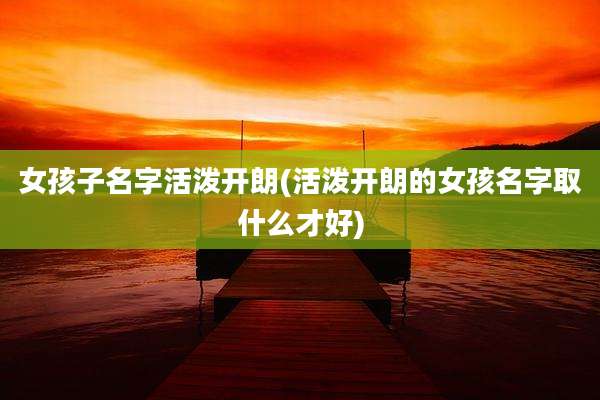 女孩子名字活泼开朗(活泼开朗的女孩名字取什么才好)
