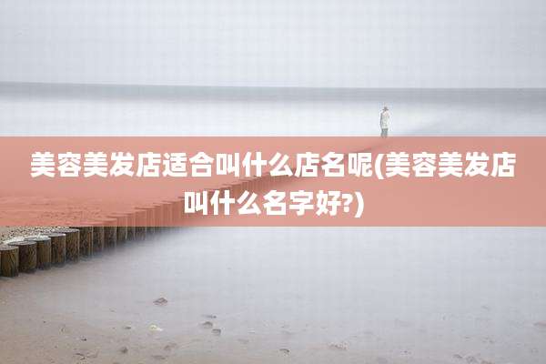 美容美发店适合叫什么店名呢(美容美发店叫什么名字好?)
