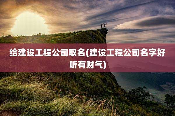 给建设工程公司取名(建设工程公司名字好听有财气)