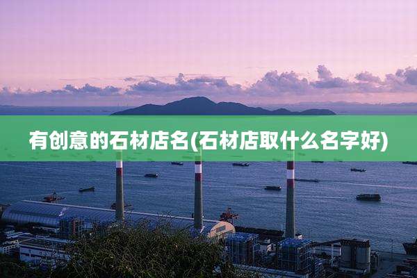 有创意的石材店名(石材店取什么名字好)