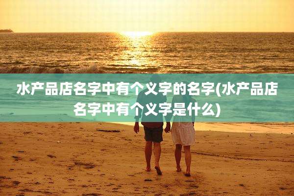 水产品店名字中有个义字的名字(水产品店名字中有个义字是什么)