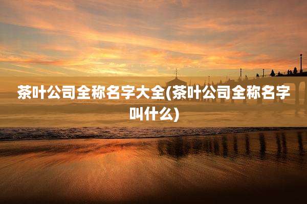茶叶公司全称名字大全(茶叶公司全称名字叫什么)