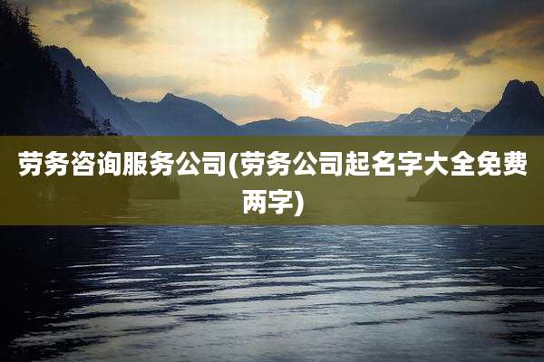 劳务咨询服务公司(劳务公司起名字大全免费两字)
