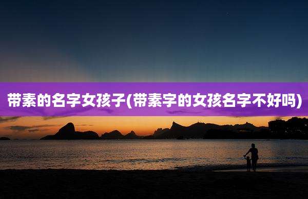 带素的名字女孩子(带素字的女孩名字不好吗)