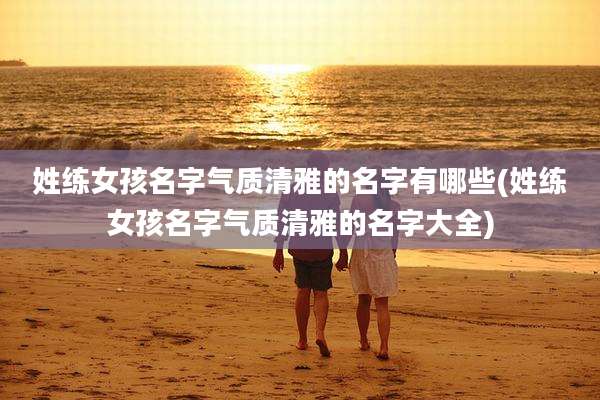 姓练女孩名字气质清雅的名字有哪些(姓练女孩名字气质清雅的名字大全)