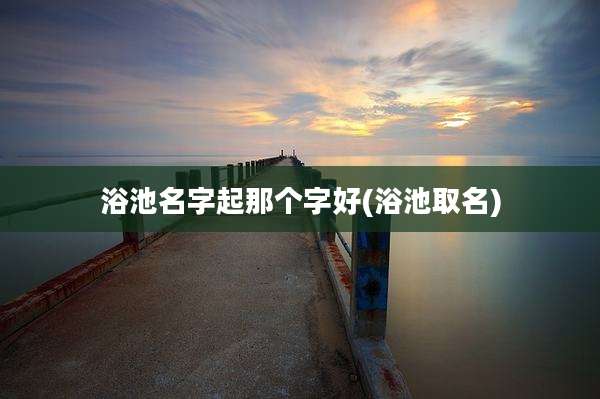 浴池名字起那个字好(浴池取名)