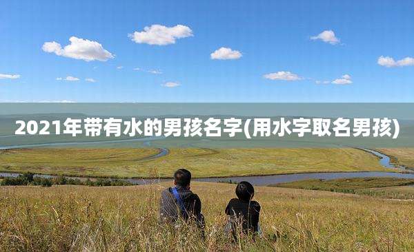 2021年带有水的男孩名字(用水字取名男孩)