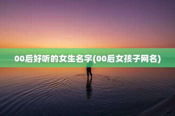 00后好听的女生名字(00后女孩子网名)