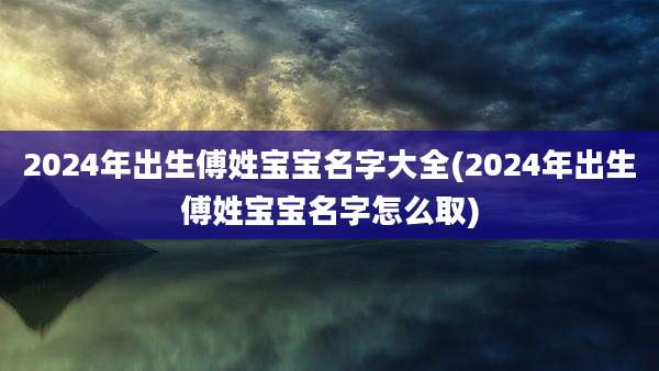 2024年出生傅姓宝宝名字大全(2024年出生傅姓宝宝名字怎么取)