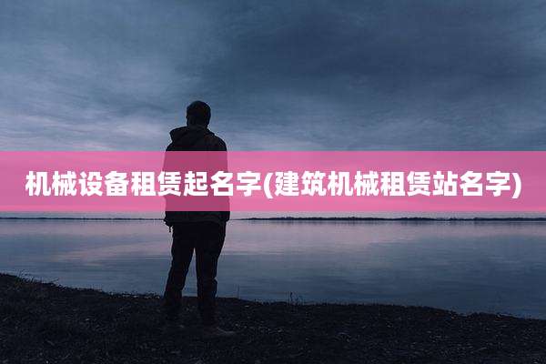 机械设备租赁起名字(建筑机械租赁站名字)