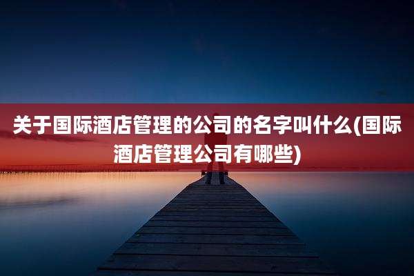关于国际酒店管理的公司的名字叫什么(国际酒店管理公司有哪些)