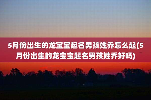 5月份出生的龙宝宝起名男孩姓乔怎么起(5月份出生的龙宝宝起名男孩姓乔好吗)