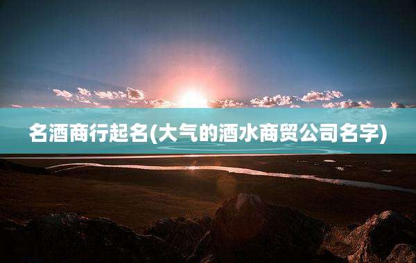 名酒商行起名(大气的酒水商贸公司名字)