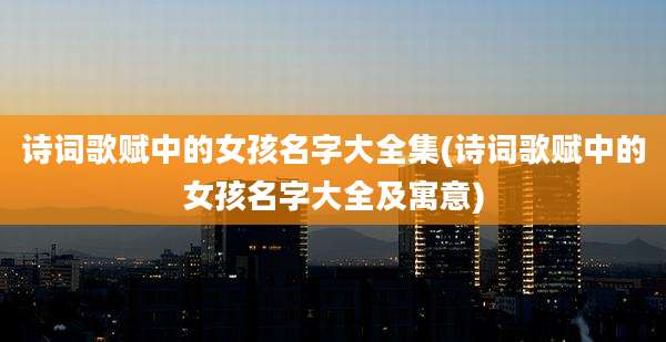 诗词歌赋中的女孩名字大全集(诗词歌赋中的女孩名字大全及寓意)