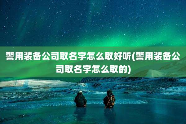 警用装备公司取名字怎么取好听(警用装备公司取名字怎么取的)