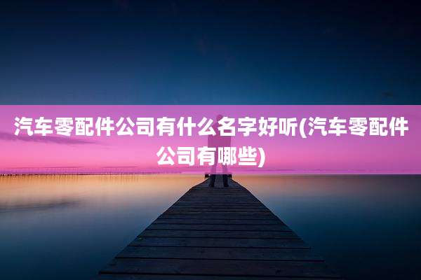 汽车零配件公司有什么名字好听(汽车零配件公司有哪些)