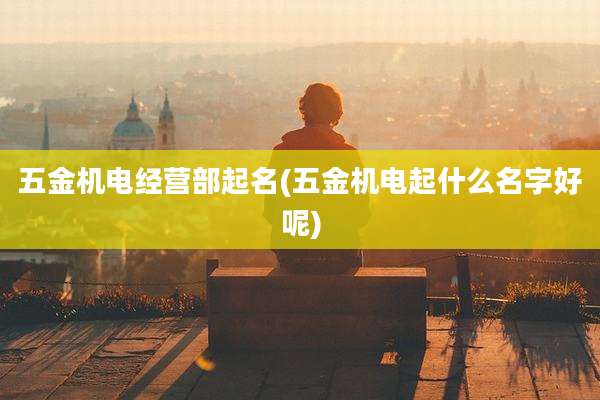 五金机电经营部起名(五金机电起什么名字好呢)