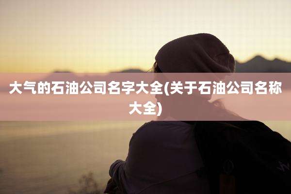 大气的石油公司名字大全(关于石油公司名称大全)