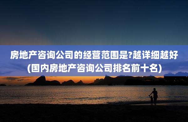 房地产咨询公司的经营范围是?越详细越好(国内房地产咨询公司排名前十名)
