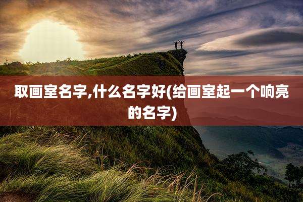取画室名字,什么名字好(给画室起一个响亮的名字)