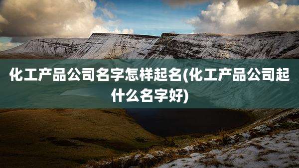 化工产品公司名字怎样起名(化工产品公司起什么名字好)