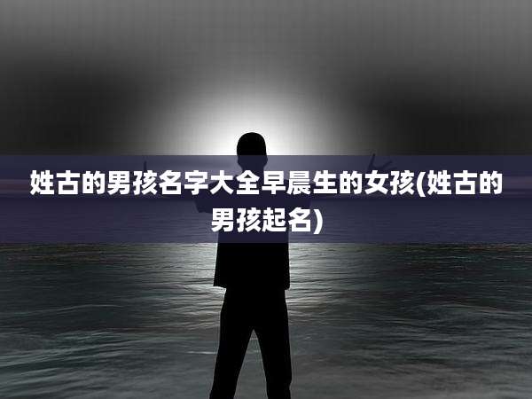 姓古的男孩名字大全早晨生的女孩(姓古的男孩起名)