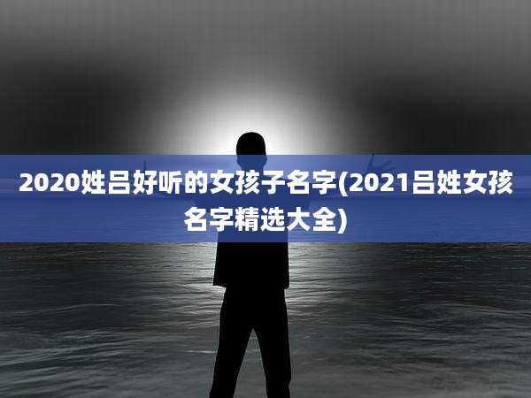 2020姓吕好听的女孩子名字(2021吕姓女孩名字精选大全)