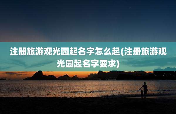 注册旅游观光园起名字怎么起(注册旅游观光园起名字要求)