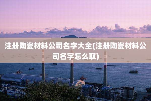 注册陶瓷材料公司名字大全(注册陶瓷材料公司名字怎么取)