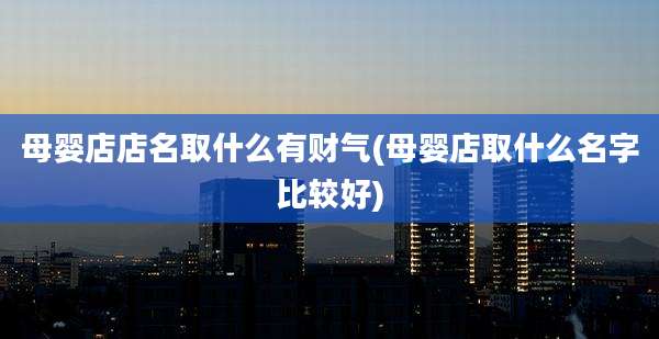 母婴店店名取什么有财气(母婴店取什么名字比较好)