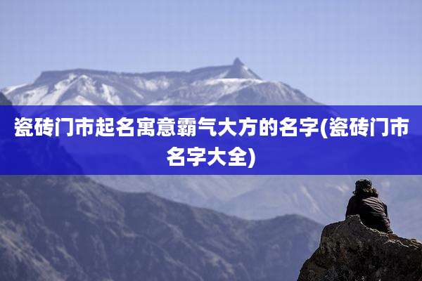 瓷砖门市起名寓意霸气大方的名字(瓷砖门市名字大全)