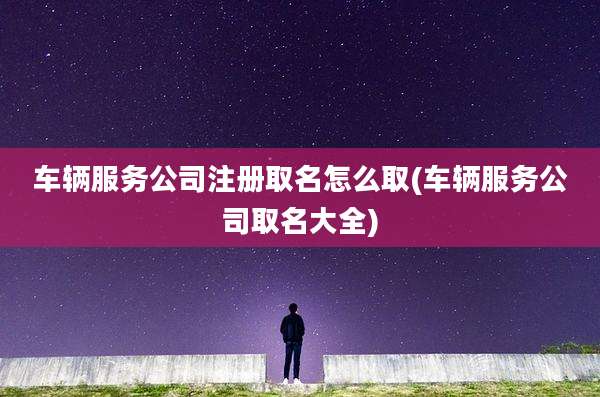 车辆服务公司注册取名怎么取(车辆服务公司取名大全)
