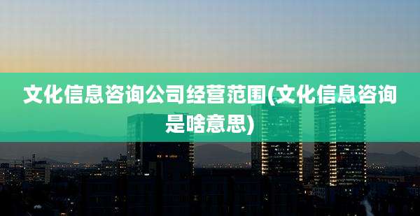 文化信息咨询公司经营范围(文化信息咨询是啥意思)