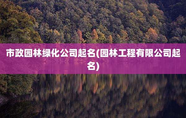 市政园林绿化公司起名(园林工程有限公司起名)